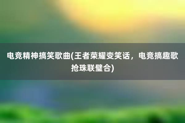 电竞精神搞笑歌曲(王者荣耀变笑话，电竞搞趣歌抢珠联璧合)