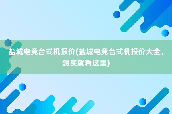 盐城电竞台式机报价(盐城电竞台式机报价大全，想买就看这里)