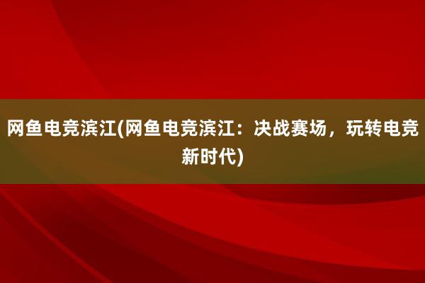 网鱼电竞滨江(网鱼电竞滨江：决战赛场，玩转电竞新时代)