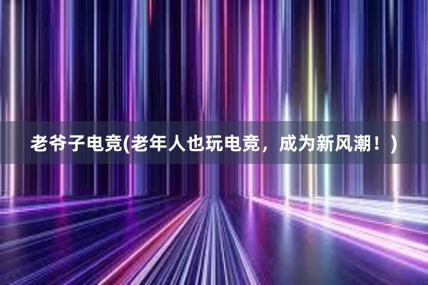 老爷子电竞(老年人也玩电竞，成为新风潮！)