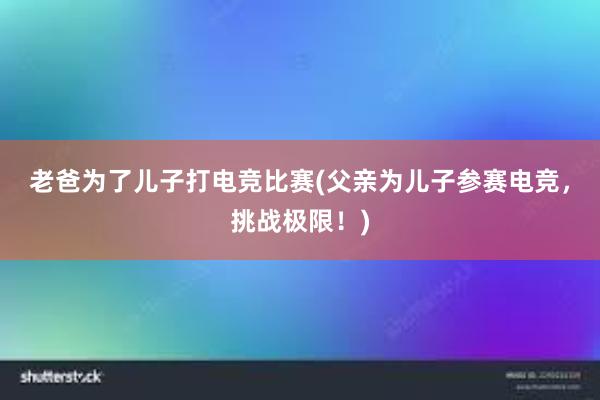 老爸为了儿子打电竞比赛(父亲为儿子参赛电竞，挑战极限！)