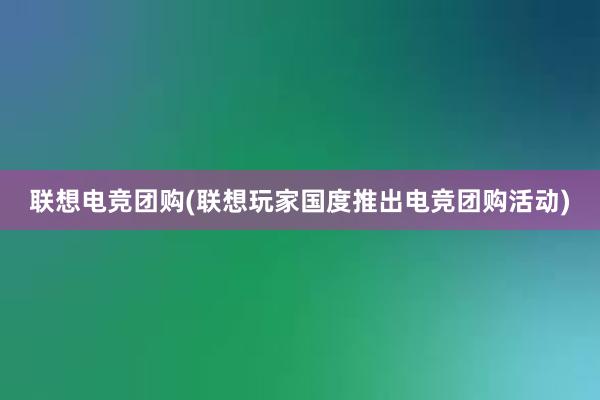 联想电竞团购(联想玩家国度推出电竞团购活动)