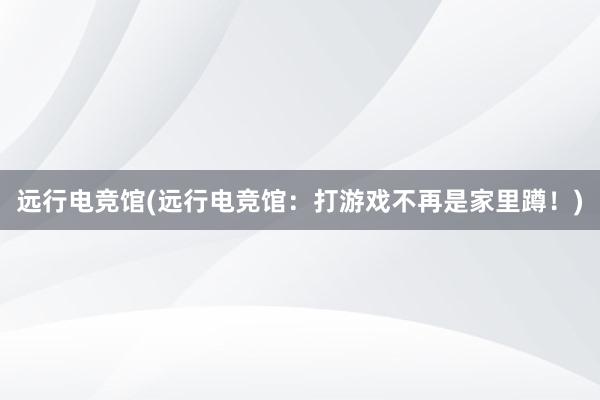 远行电竞馆(远行电竞馆：打游戏不再是家里蹲！)