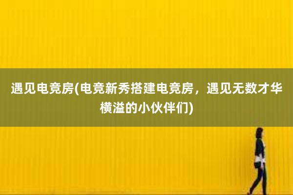 遇见电竞房(电竞新秀搭建电竞房，遇见无数才华横溢的小伙伴们)