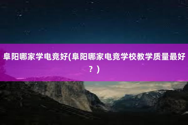 阜阳哪家学电竞好(阜阳哪家电竞学校教学质量最好？)