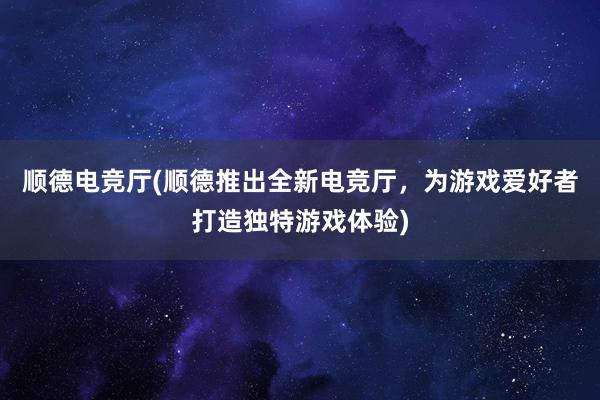 顺德电竞厅(顺德推出全新电竞厅，为游戏爱好者打造独特游戏体验)