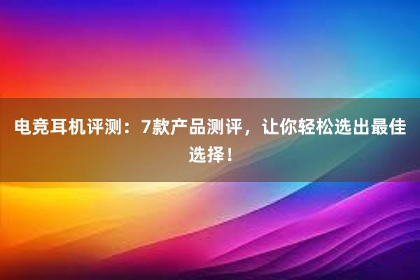 电竞耳机评测：7款产品测评，让你轻松选出最佳选择！