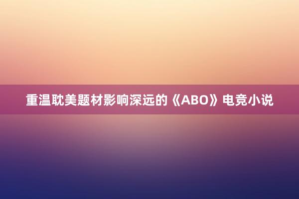 重温耽美题材影响深远的《ABO》电竞小说