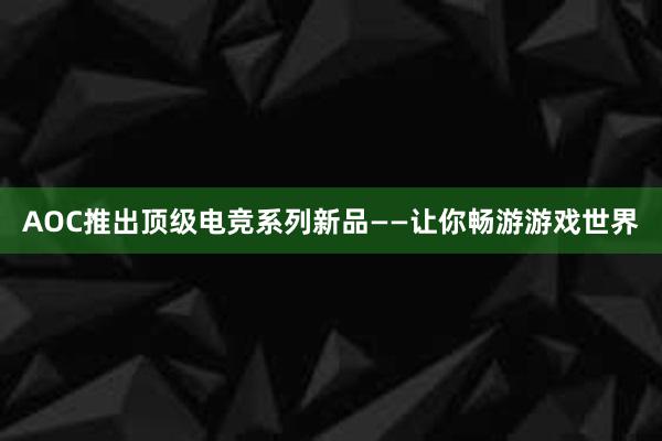 AOC推出顶级电竞系列新品——让你畅游游戏世界