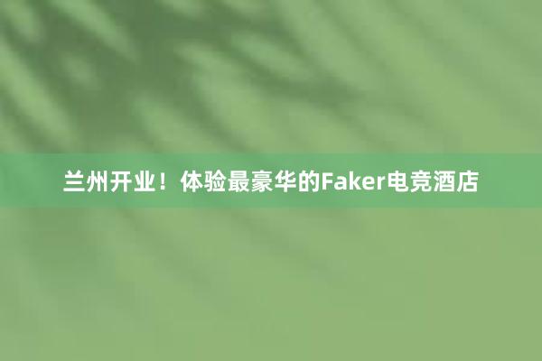 兰州开业！体验最豪华的Faker电竞酒店