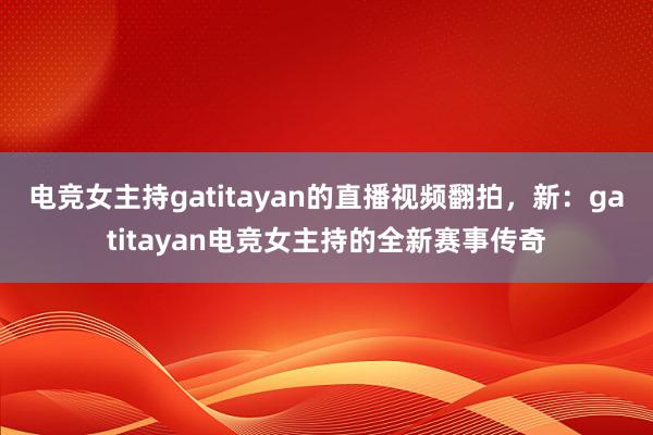 电竞女主持gatitayan的直播视频翻拍，新：gatitayan电竞女主持的全新赛事传奇