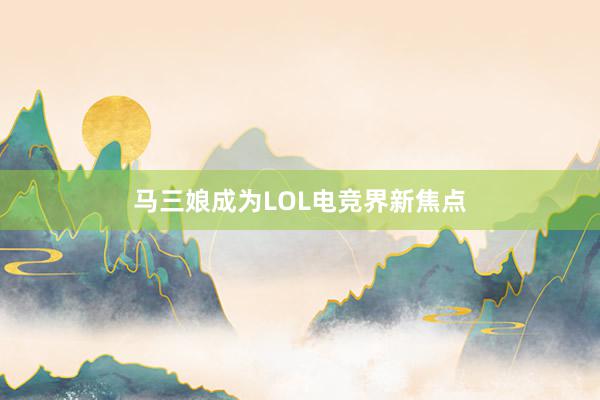 马三娘成为LOL电竞界新焦点