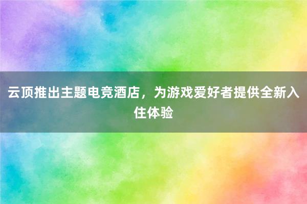 云顶推出主题电竞酒店，为游戏爱好者提供全新入住体验