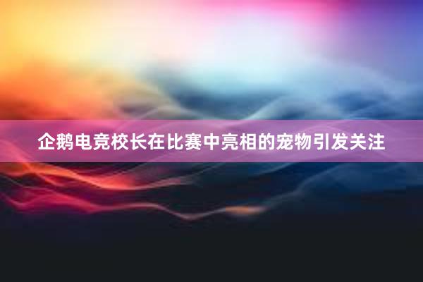 企鹅电竞校长在比赛中亮相的宠物引发关注