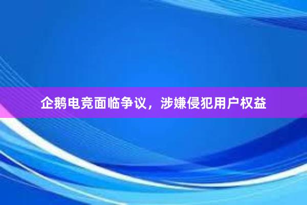 企鹅电竞面临争议，涉嫌侵犯用户权益