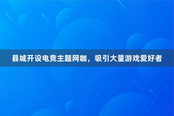 县城开设电竞主题网咖，吸引大量游戏爱好者