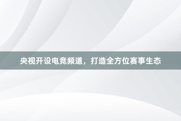 央视开设电竞频道，打造全方位赛事生态