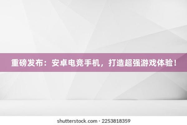 重磅发布：安卓电竞手机，打造超强游戏体验！