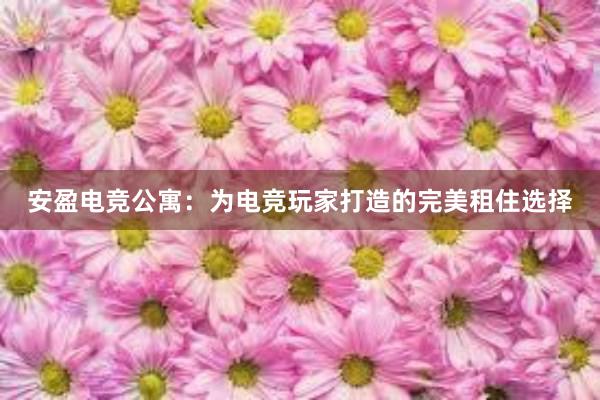 安盈电竞公寓：为电竞玩家打造的完美租住选择