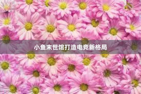 小鱼末世馆打造电竞新格局