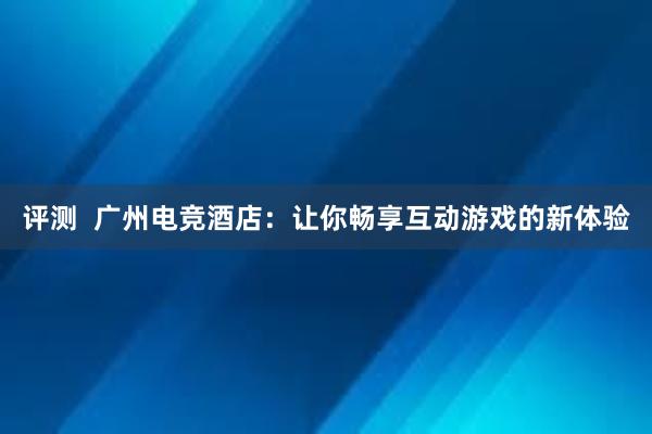 评测  广州电竞酒店：让你畅享互动游戏的新体验