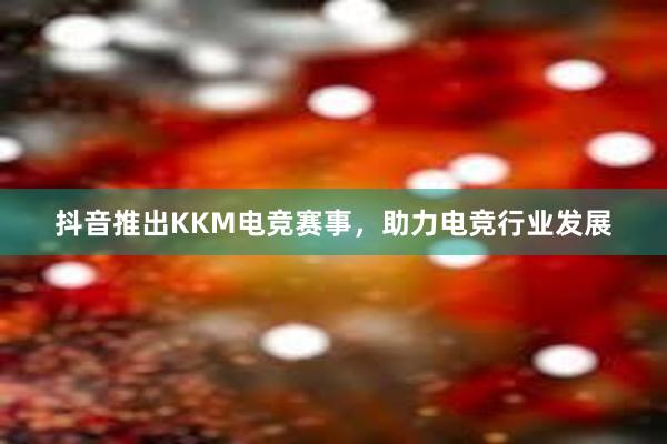 抖音推出KKM电竞赛事，助力电竞行业发展