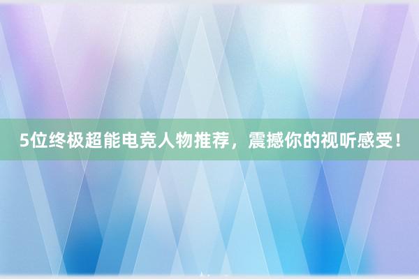 5位终极超能电竞人物推荐，震撼你的视听感受！