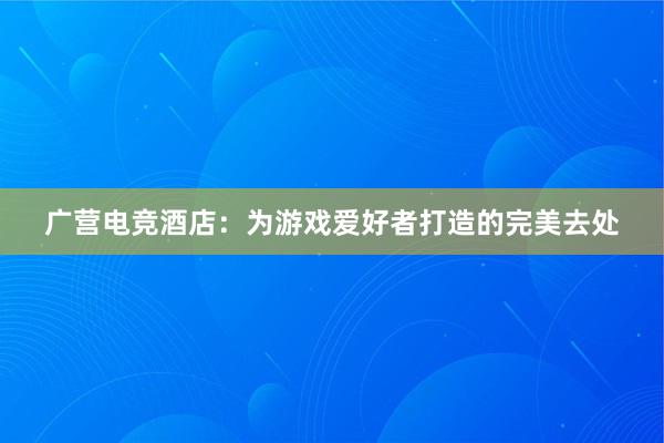 广营电竞酒店：为游戏爱好者打造的完美去处