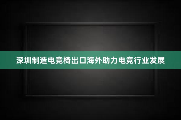 深圳制造电竞椅出口海外助力电竞行业发展