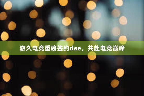 游久电竞重磅签约dae，共赴电竞巅峰