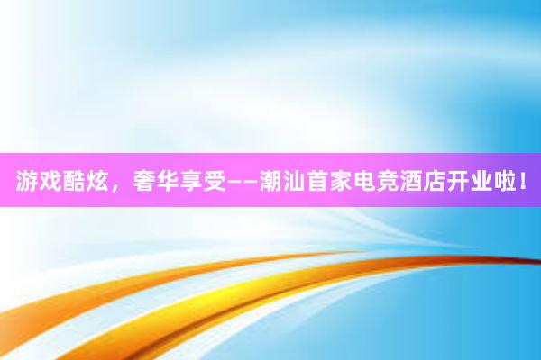 游戏酷炫，奢华享受——潮汕首家电竞酒店开业啦！