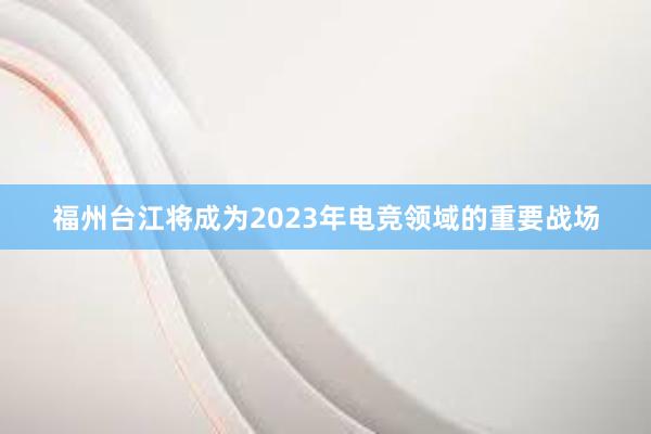 福州台江将成为2023年电竞领域的重要战场