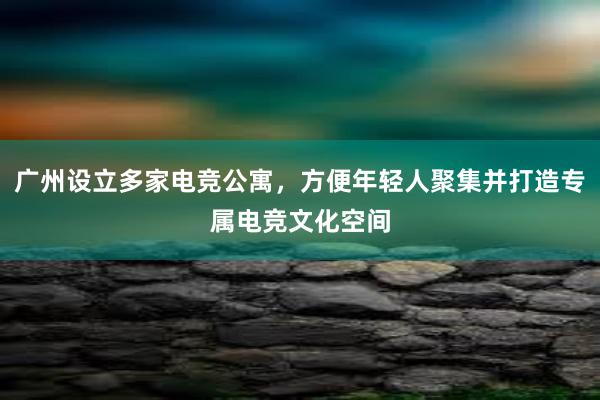 广州设立多家电竞公寓，方便年轻人聚集并打造专属电竞文化空间