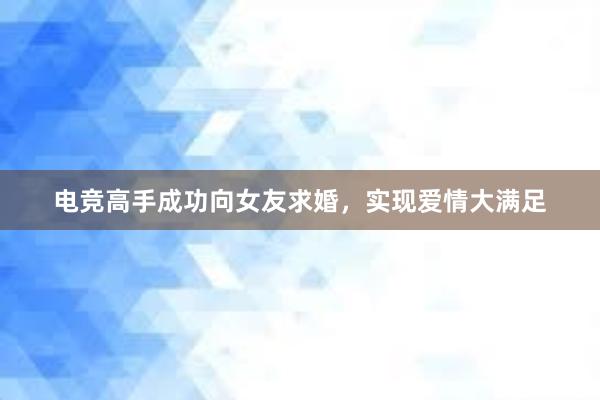 电竞高手成功向女友求婚，实现爱情大满足