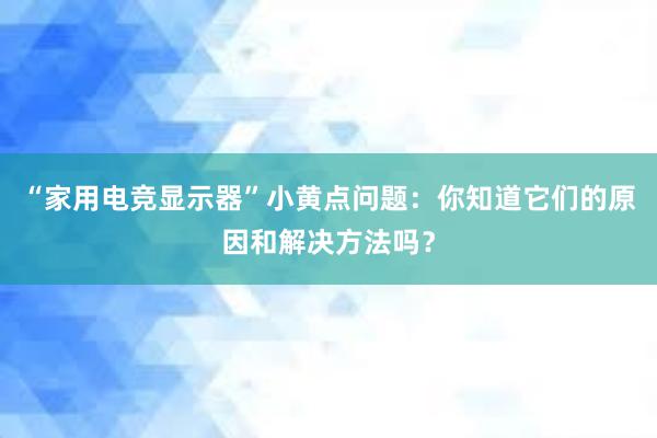 “家用电竞显示器”小黄点问题：你知道它们的原因和解决方法吗？