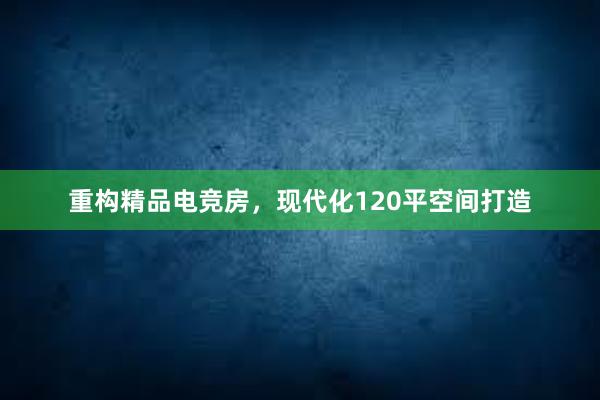 重构精品电竞房，现代化120平空间打造