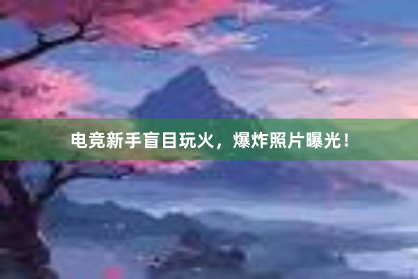 电竞新手盲目玩火，爆炸照片曝光！