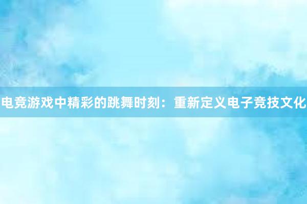 电竞游戏中精彩的跳舞时刻：重新定义电子竞技文化