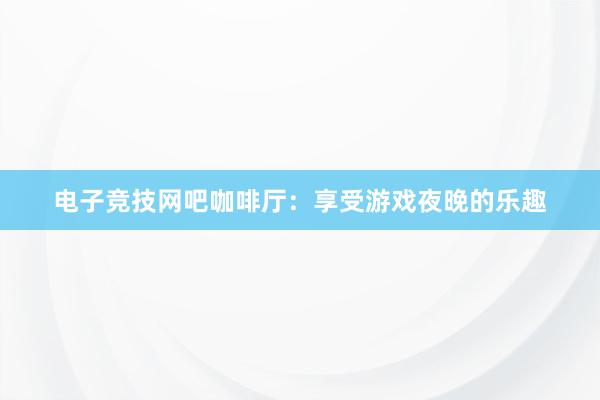 电子竞技网吧咖啡厅：享受游戏夜晚的乐趣