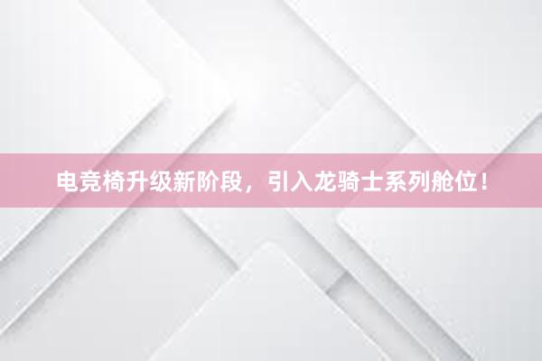 电竞椅升级新阶段，引入龙骑士系列舱位！