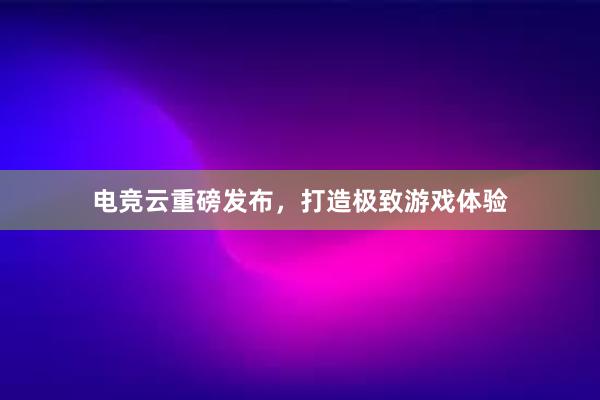 电竞云重磅发布，打造极致游戏体验