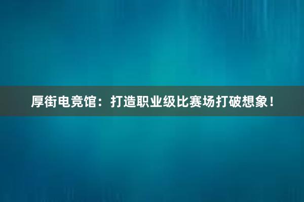 厚街电竞馆：打造职业级比赛场打破想象！