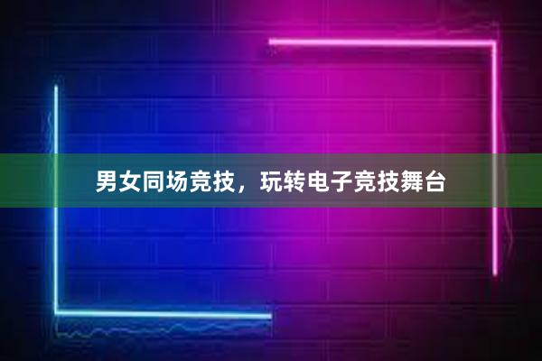 男女同场竞技，玩转电子竞技舞台