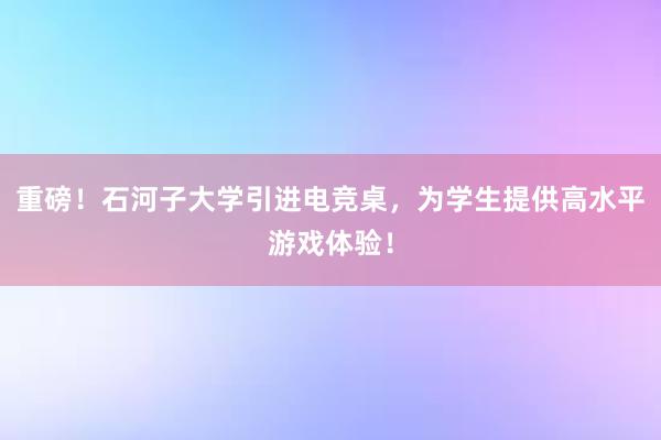 重磅！石河子大学引进电竞桌，为学生提供高水平游戏体验！