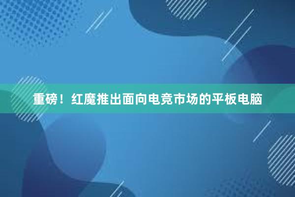 重磅！红魔推出面向电竞市场的平板电脑