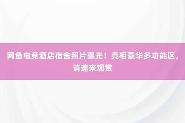 网鱼电竞酒店宿舍照片曝光！亮相豪华多功能区，请速来观赏