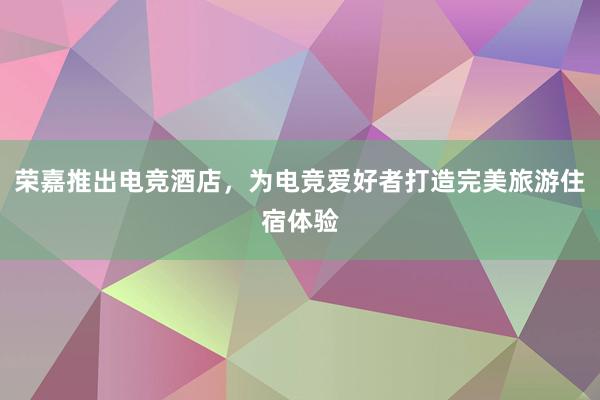 荣嘉推出电竞酒店，为电竞爱好者打造完美旅游住宿体验