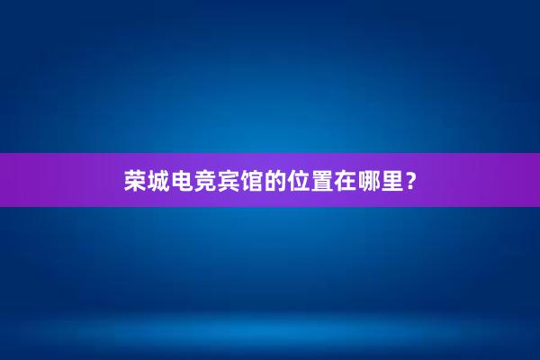 荣城电竞宾馆的位置在哪里？