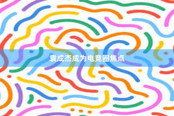 袁成杰成为电竞圈焦点