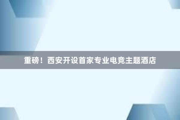 重磅！西安开设首家专业电竞主题酒店